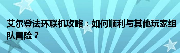 艾尔登法环联机攻略：如何顺利与其他玩家组队冒险？