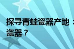 探寻青蛙瓷器产地：哪里能寻找到丰富的青蛙瓷器？