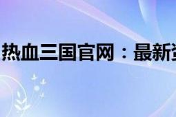 热血三国官网：最新资讯与游戏攻略一网打尽