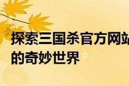 探索三国杀官方网站：历史、游戏与社区交织的奇妙世界