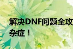 解决DNF问题全攻略：解决游戏故障与疑难杂症！