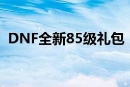 DNF全新85级礼包，免费领取攻略大放送！