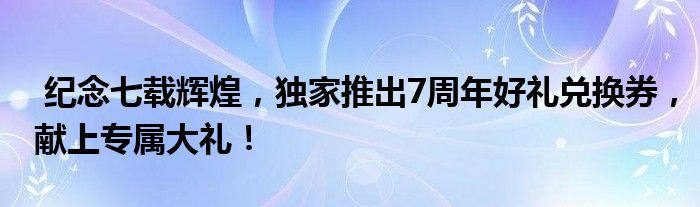  纪念七载辉煌，独家推出7周年好礼兑换券，献上专属大礼！