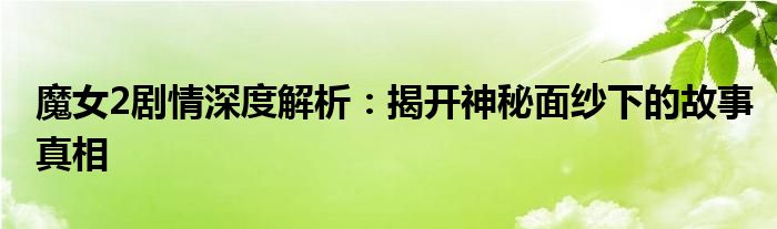 魔女2剧情深度解析：揭开神秘面纱下的故事真相