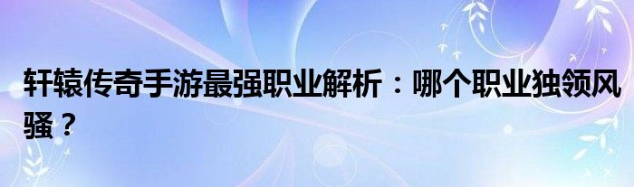 轩辕传奇手游最强职业解析：哪个职业独领风骚？