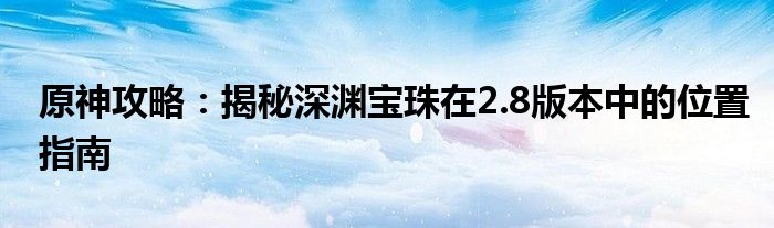 原神攻略：揭秘深渊宝珠在2.8版本中的位置指南