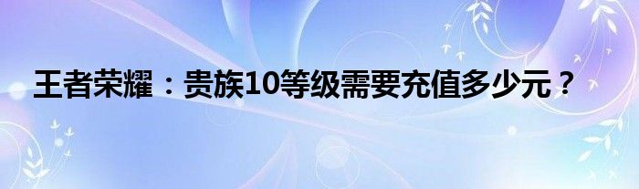 王者荣耀：贵族10等级需要充值多少元？