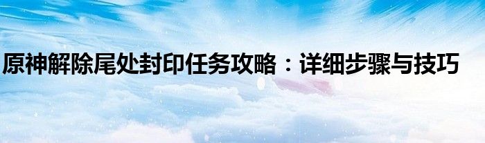 原神解除尾处封印任务攻略：详细步骤与技巧