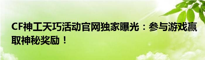 CF神工天巧活动官网独家曝光：参与游戏赢取神秘奖励！