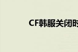 CF韩服关闭时间：回顾与解析