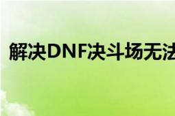 解决DNF决斗场无法进入的困扰：全面指南